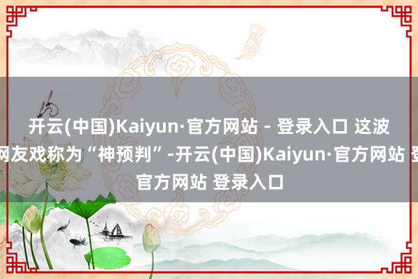 开云(中国)Kaiyun·官方网站 - 登录入口 这波平直被网友戏称为“神预判”-开云(中国)Kaiyun·官方网站 登录入口