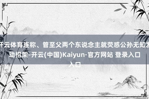 开云体育连称、管至父两个东说念主就荧惑公孙无知发动招架-开云(中国)Kaiyun·官方网站 登录入口