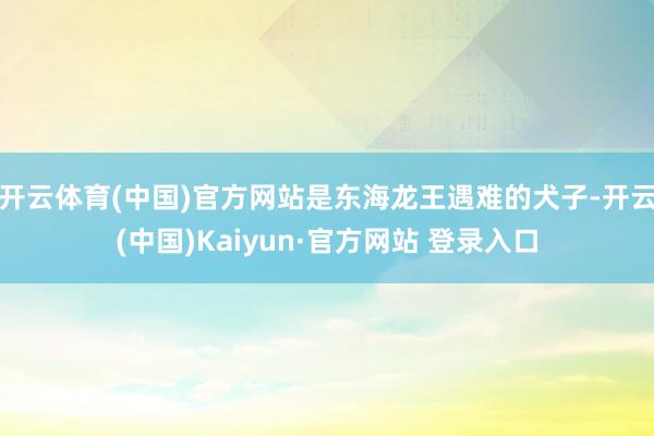 开云体育(中国)官方网站是东海龙王遇难的犬子-开云(中国)Kaiyun·官方网站 登录入口