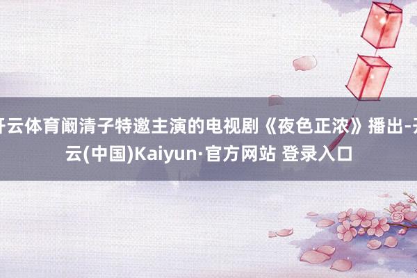 开云体育阚清子特邀主演的电视剧《夜色正浓》播出-开云(中国)Kaiyun·官方网站 登录入口