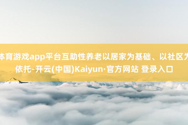 体育游戏app平台互助性养老以居家为基础、以社区为依托-开云(中国)Kaiyun·官方网站 登录入口