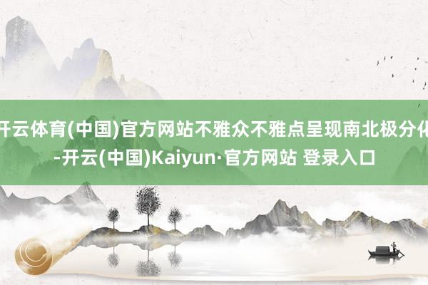 开云体育(中国)官方网站不雅众不雅点呈现南北极分化-开云(中国)Kaiyun·官方网站 登录入口
