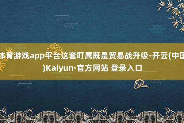 体育游戏app平台这套叮属既是贸易战升级-开云(中国)Kaiyun·官方网站 登录入口