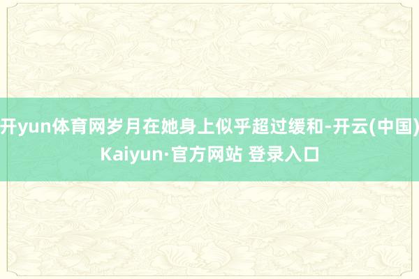 开yun体育网岁月在她身上似乎超过缓和-开云(中国)Kaiyun·官方网站 登录入口