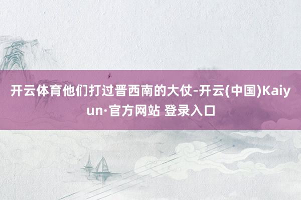 开云体育他们打过晋西南的大仗-开云(中国)Kaiyun·官方网站 登录入口