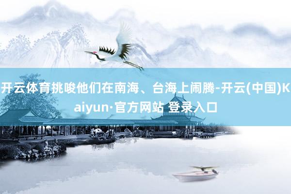 开云体育挑唆他们在南海、台海上闹腾-开云(中国)Kaiyun·官方网站 登录入口