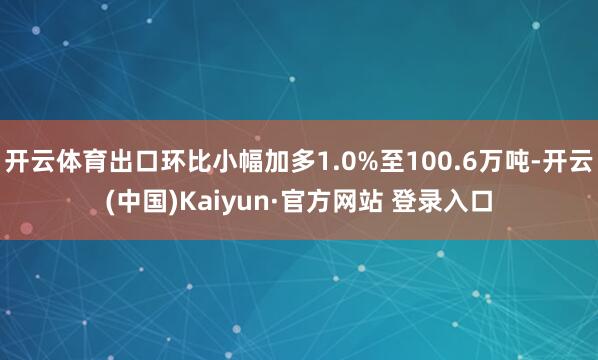 开云体育出口环比小幅加多1.0%至100.6万吨-开云(中国)Kaiyun·官方网站 登录入口