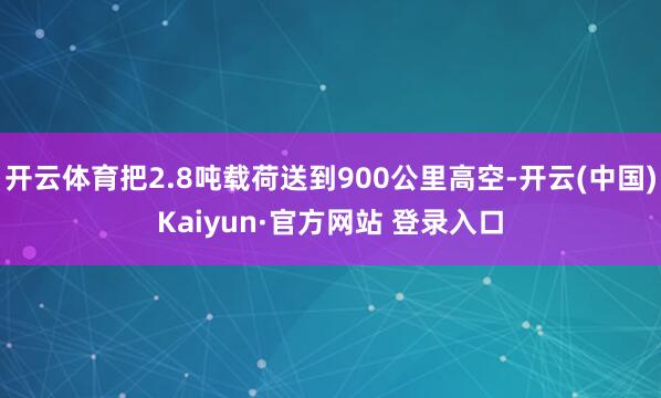 开云体育把2.8吨载荷送到900公里高空-开云(中国)Kaiyun·官方网站 登录入口