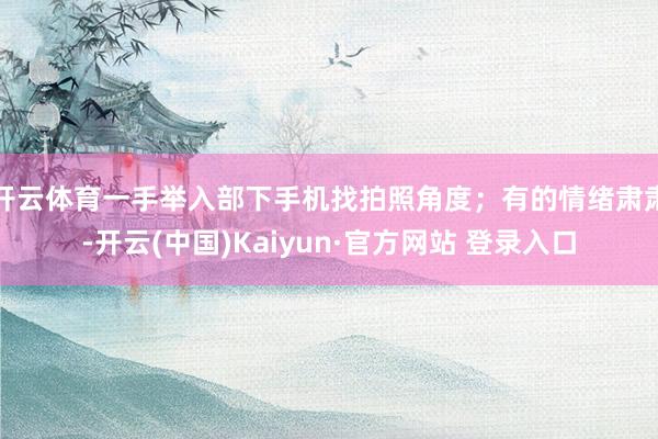 开云体育一手举入部下手机找拍照角度；有的情绪肃肃-开云(中国)Kaiyun·官方网站 登录入口