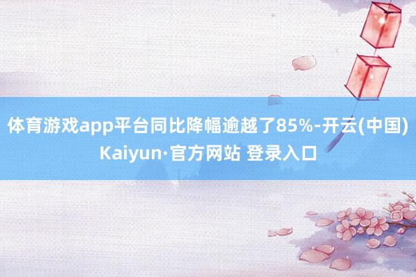 体育游戏app平台同比降幅逾越了85%-开云(中国)Kaiyun·官方网站 登录入口