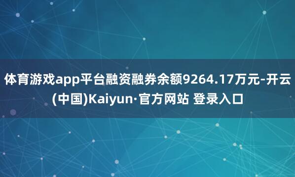 体育游戏app平台融资融券余额9264.17万元-开云(中国)Kaiyun·官方网站 登录入口
