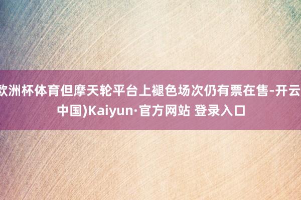 欧洲杯体育但摩天轮平台上褪色场次仍有票在售-开云(中国)Kaiyun·官方网站 登录入口