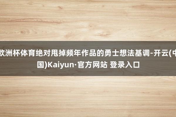 欧洲杯体育绝对甩掉频年作品的勇士想法基调-开云(中国)Kaiyun·官方网站 登录入口