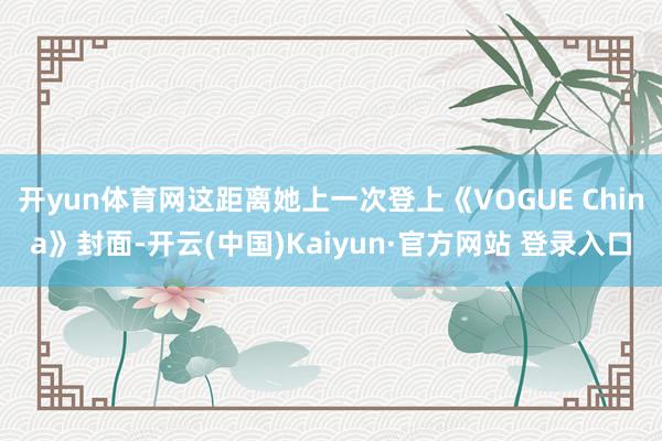 开yun体育网这距离她上一次登上《VOGUE China》封面-开云(中国)Kaiyun·官方网站 登录入口