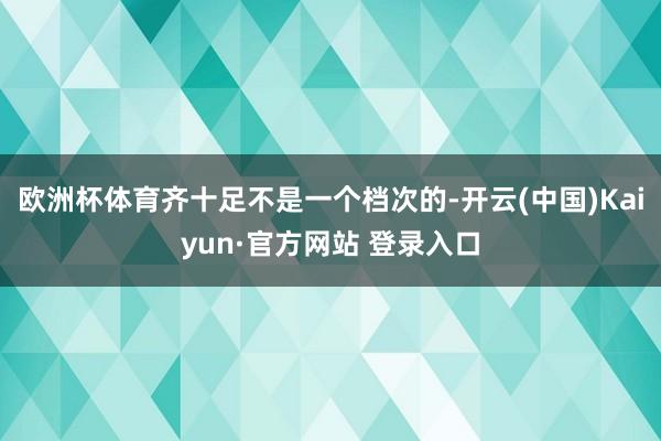 欧洲杯体育齐十足不是一个档次的-开云(中国)Kaiyun·官方网站 登录入口