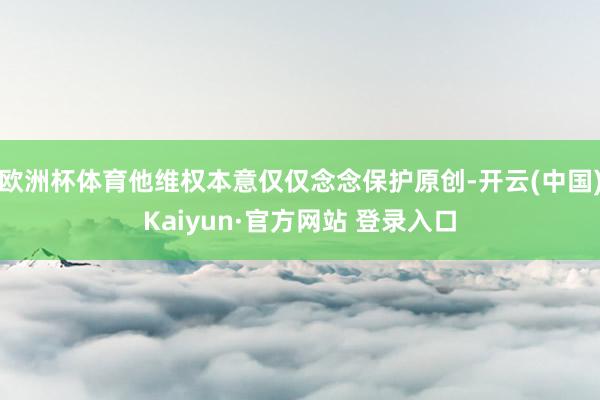 欧洲杯体育他维权本意仅仅念念保护原创-开云(中国)Kaiyun·官方网站 登录入口