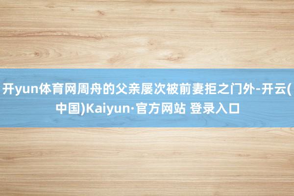 开yun体育网周舟的父亲屡次被前妻拒之门外-开云(中国)Kaiyun·官方网站 登录入口