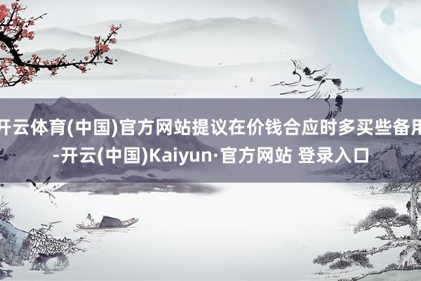 开云体育(中国)官方网站提议在价钱合应时多买些备用-开云(中国)Kaiyun·官方网站 登录入口
