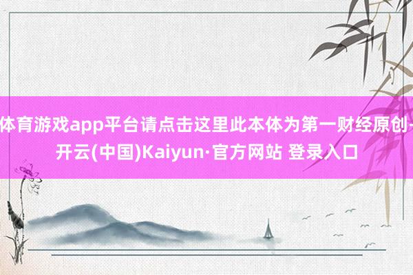 体育游戏app平台请点击这里此本体为第一财经原创-开云(中国)Kaiyun·官方网站 登录入口