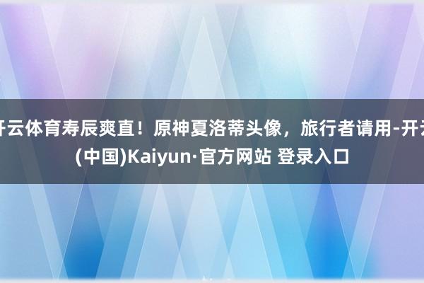 开云体育寿辰爽直！原神夏洛蒂头像，旅行者请用-开云(中国)Kaiyun·官方网站 登录入口