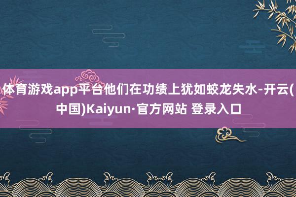 体育游戏app平台他们在功绩上犹如蛟龙失水-开云(中国)Kaiyun·官方网站 登录入口