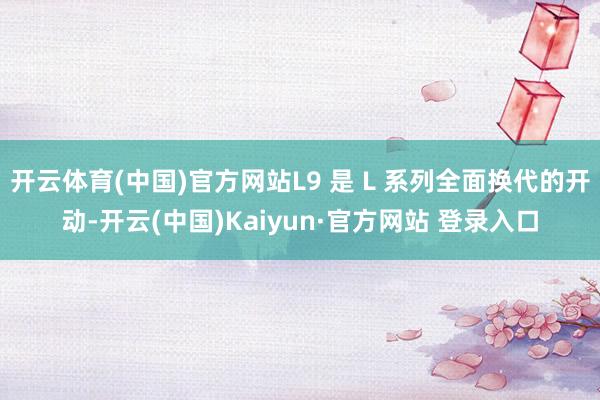 开云体育(中国)官方网站L9 是 L 系列全面换代的开动-开云(中国)Kaiyun·官方网站 登录入口