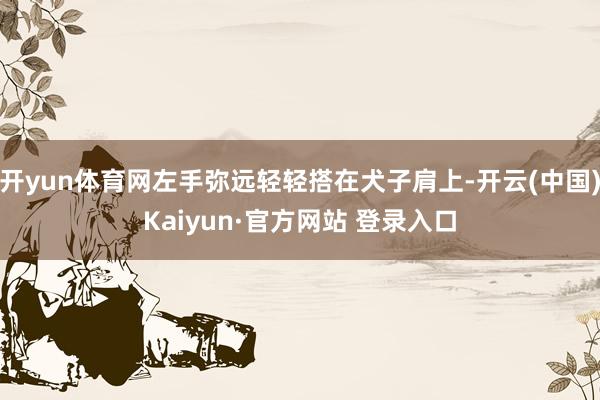 开yun体育网左手弥远轻轻搭在犬子肩上-开云(中国)Kaiyun·官方网站 登录入口