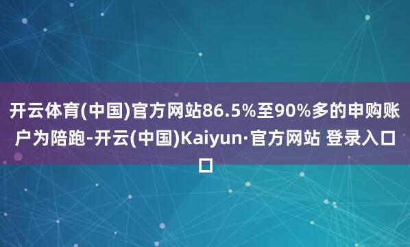 开云体育(中国)官方网站86.5%至90%多的申购账户为陪跑-开云(中国)Kaiyun·官方网站 登录入口