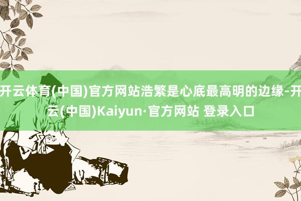 开云体育(中国)官方网站浩繁是心底最高明的边缘-开云(中国)Kaiyun·官方网站 登录入口