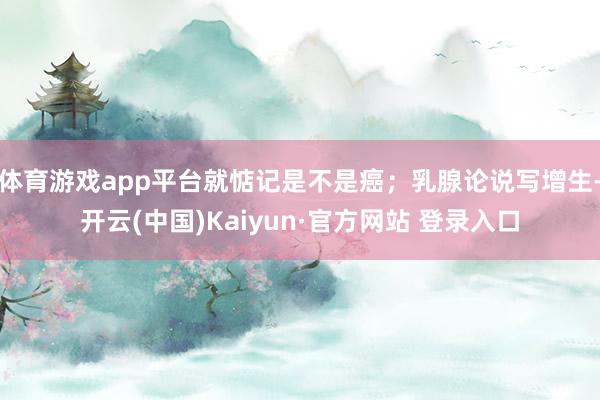 体育游戏app平台就惦记是不是癌；乳腺论说写增生-开云(中国)Kaiyun·官方网站 登录入口