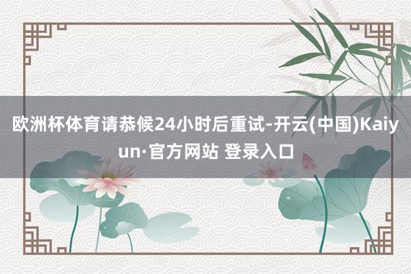 欧洲杯体育请恭候24小时后重试-开云(中国)Kaiyun·官方网站 登录入口