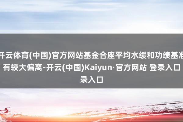 开云体育(中国)官方网站基金合座平均水缓和功绩基准有较大偏离-开云(中国)Kaiyun·官方网站 登录入口