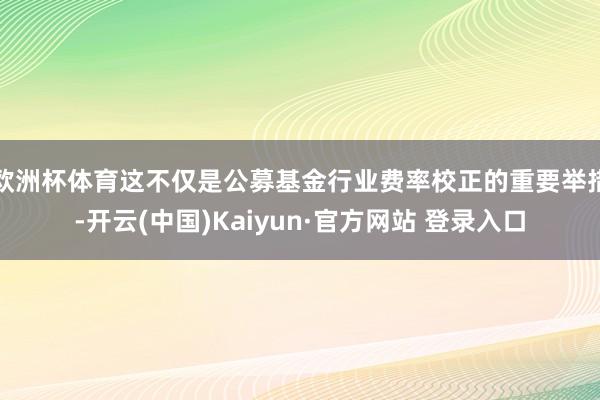 欧洲杯体育这不仅是公募基金行业费率校正的重要举措-开云(中国)Kaiyun·官方网站 登录入口