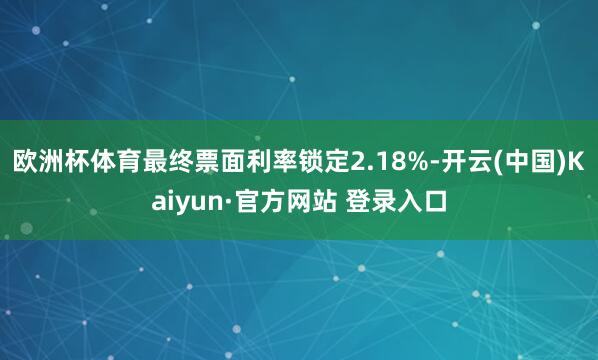 欧洲杯体育最终票面利率锁定2.18%-开云(中国)Kaiyun·官方网站 登录入口