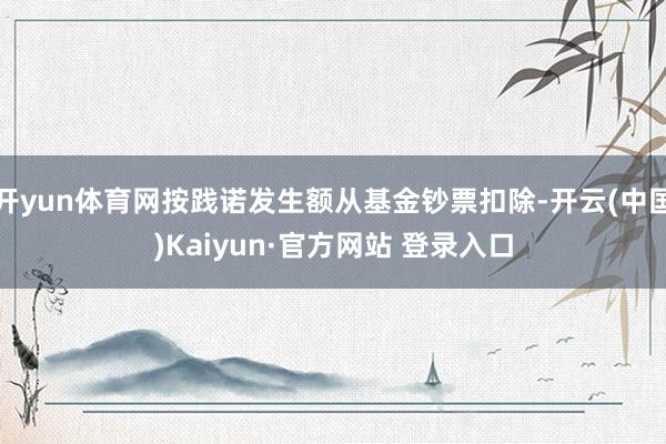 开yun体育网按践诺发生额从基金钞票扣除-开云(中国)Kaiyun·官方网站 登录入口