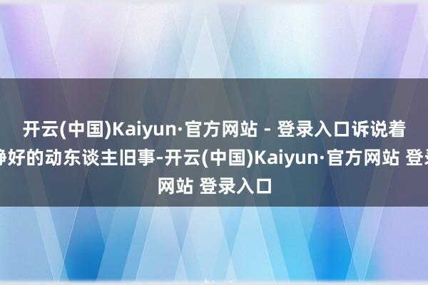 开云(中国)Kaiyun·官方网站 - 登录入口诉说着岁月静好的动东谈主旧事-开云(中国)Kaiyun·官方网站 登录入口