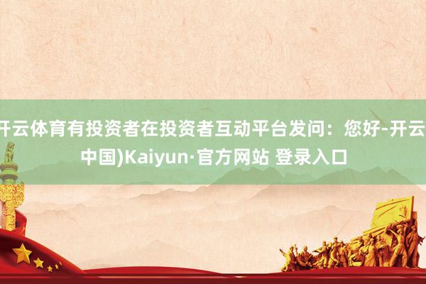 开云体育有投资者在投资者互动平台发问：您好-开云(中国)Kaiyun·官方网站 登录入口