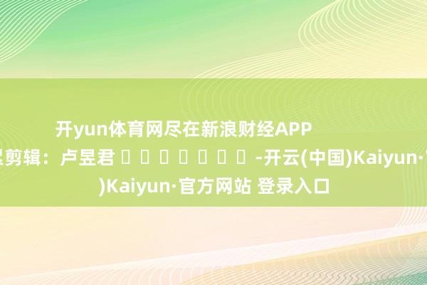 开yun体育网尽在新浪财经APP            						拖累剪辑：卢昱君 							-开云(中国)Kaiyun·官方网站 登录入口