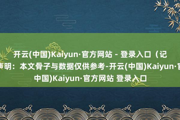 开云(中国)Kaiyun·官方网站 - 登录入口（记者 王瀚黎）免责声明：本文骨子与数据仅供参考-开云(中国)Kaiyun·官方网站 登录入口