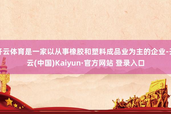 开云体育是一家以从事橡胶和塑料成品业为主的企业-开云(中国)Kaiyun·官方网站 登录入口