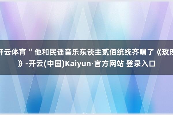 开云体育 ”他和民谣音乐东谈主贰佰统统齐唱了《玫瑰》-开云(中国)Kaiyun·官方网站 登录入口