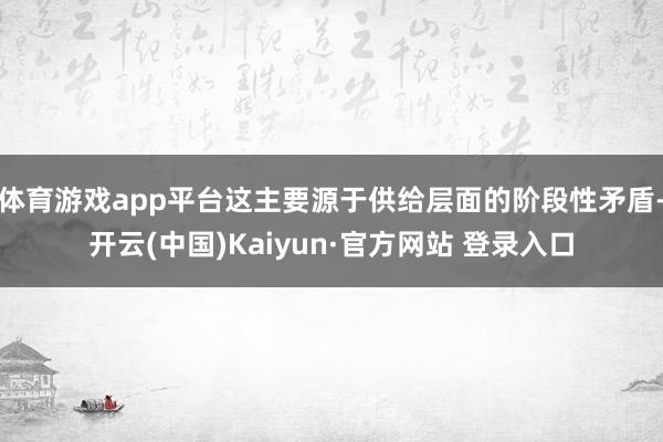 体育游戏app平台这主要源于供给层面的阶段性矛盾-开云(中国)Kaiyun·官方网站 登录入口