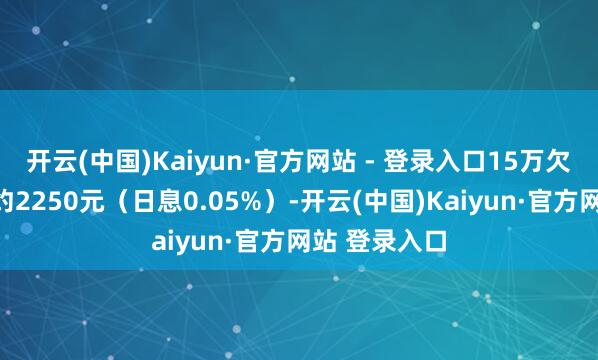 开云(中国)Kaiyun·官方网站 - 登录入口15万欠款每月利息约2250元（日息0.05%）-开云(中国)Kaiyun·官方网站 登录入口