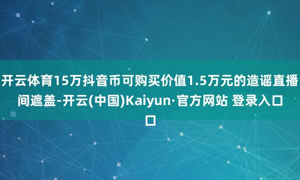 开云体育15万抖音币可购买价值1.5万元的造谣直播间遮盖-开云(中国)Kaiyun·官方网站 登录入口