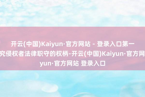 开云(中国)Kaiyun·官方网站 - 登录入口第一财经保留根究侵权者法律职守的权柄-开云(中国)Kaiyun·官方网站 登录入口