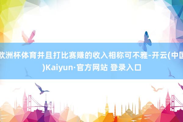 欧洲杯体育并且打比赛赚的收入相称可不雅-开云(中国)Kaiyun·官方网站 登录入口