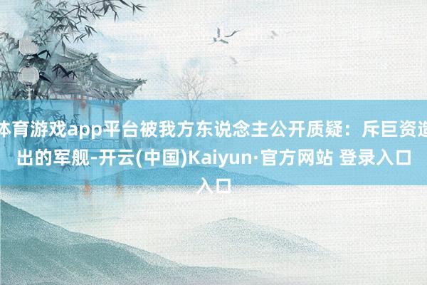体育游戏app平台被我方东说念主公开质疑：斥巨资造出的军舰-开云(中国)Kaiyun·官方网站 登录入口