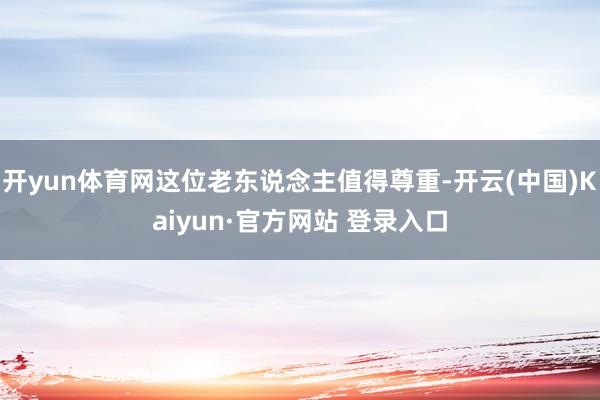 开yun体育网这位老东说念主值得尊重-开云(中国)Kaiyun·官方网站 登录入口