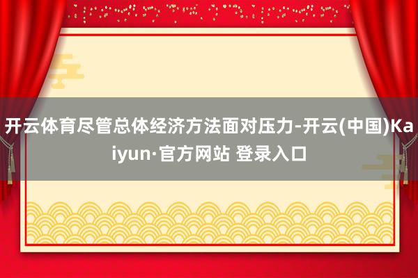 开云体育尽管总体经济方法面对压力-开云(中国)Kaiyun·官方网站 登录入口