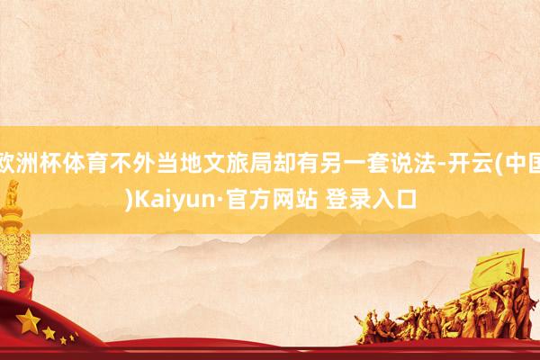 欧洲杯体育不外当地文旅局却有另一套说法-开云(中国)Kaiyun·官方网站 登录入口